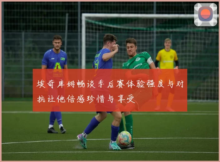 埃奇库姆畅谈季后赛体验强度与对抗让他倍感珍惜与享受