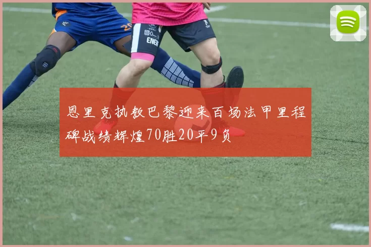 恩里克执教巴黎迎来百场法甲里程碑战绩辉煌70胜20平9负