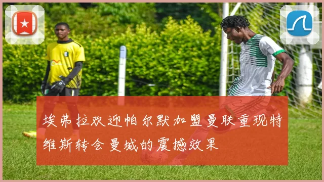 埃弗拉欢迎帕尔默加盟曼联重现特维斯转会曼城的震撼效果