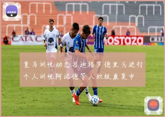皇马训练动态吕迪格罗德里戈进行个人训练阿诺德等人积极康复中
