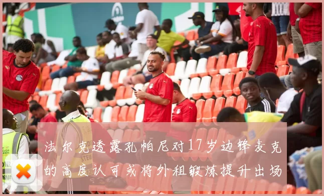 法尔克透露孔帕尼对17岁边锋麦克的高度认可或将外租锻炼提升出场机会