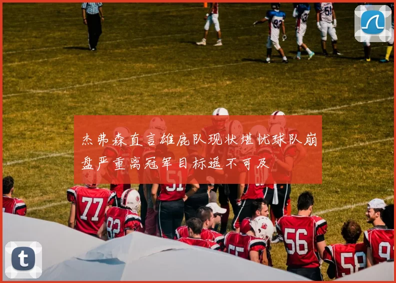 杰弗森直言雄鹿队现状堪忧球队崩盘严重离冠军目标遥不可及