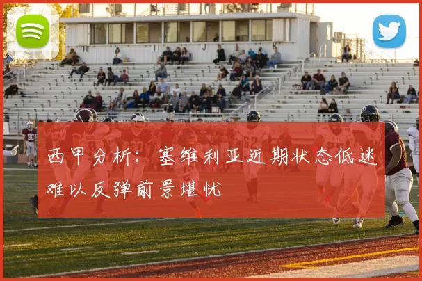 西甲分析：塞维利亚近期状态低迷难以反弹前景堪忧
