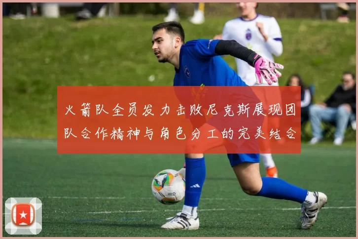 火箭队全员发力击败尼克斯展现团队合作精神与角色分工的完美结合