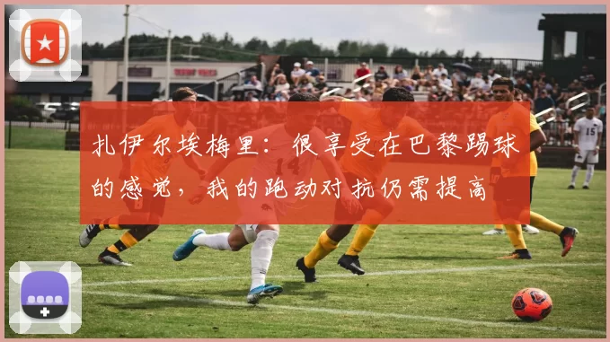 扎伊尔埃梅里：很享受在巴黎踢球的感觉，我的跑动对抗仍需提高