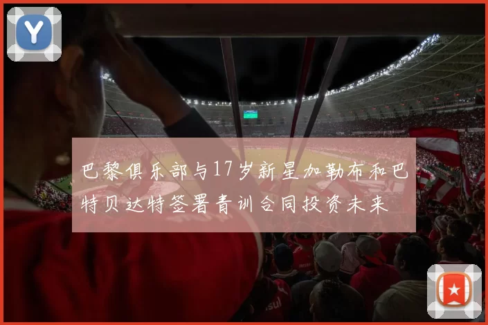 巴黎俱乐部与17岁新星加勒布和巴特贝达特签署青训合同投资未来