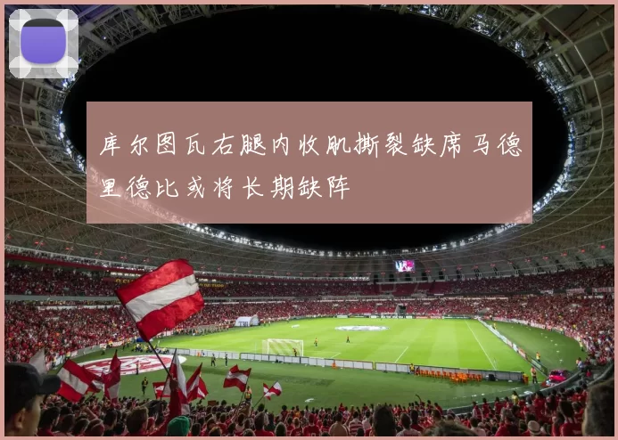 库尔图瓦右腿内收肌撕裂缺席马德里德比或将长期缺阵
