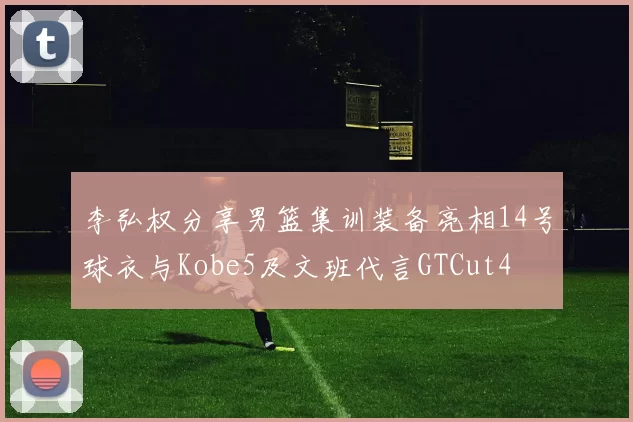 李弘权分享男篮集训装备亮相14号球衣与Kobe5及文班代言GTCut4