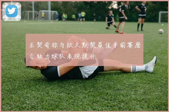 东契奇称与欧文默契最佳季前赛磨合助力球队表现提升