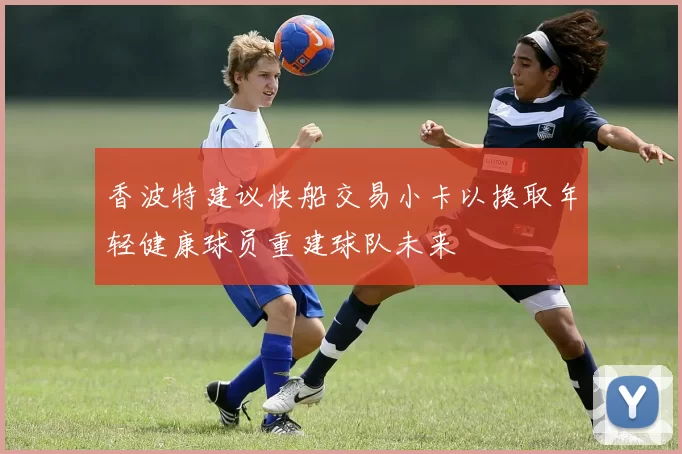 香波特建议快船交易小卡以换取年轻健康球员重建球队未来