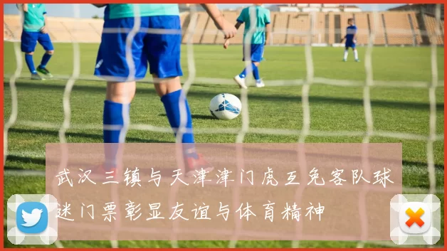武汉三镇与天津津门虎互免客队球迷门票彰显友谊与体育精神